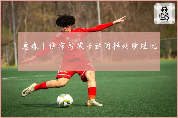 意媒丨伊布与蒙卡达同样处境堪忧