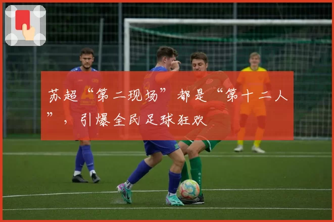 苏超“第二现场”都是“第十二人”，引爆全民足球狂欢