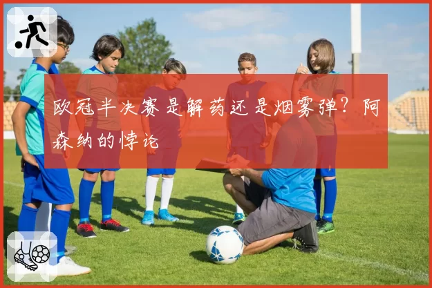 欧冠半决赛是解药还是烟雾弹？阿森纳的悖论