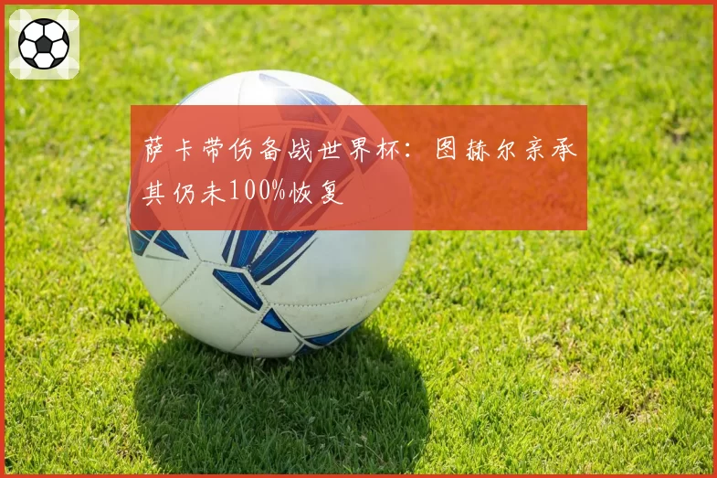 萨卡带伤备战世界杯:图赫尔亲承其仍未100%恢复