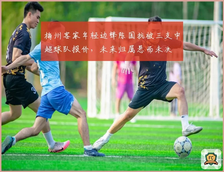 梅州客家年轻边锋陈国抗被三支中超球队报价,未来归属悬而未决