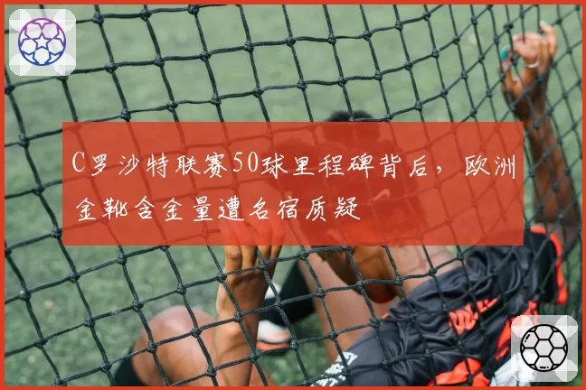 C罗沙特联赛50球里程碑背后，欧洲金靴含金量遭名宿质疑