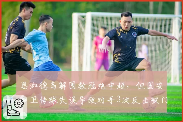 恩加德乌解围数冠绝中超，但国安中卫传球失误导致对手3次反击破门