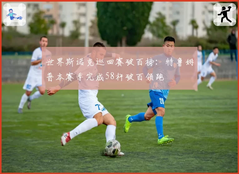 世界斯诺克巡回赛破百榜:特鲁姆普本赛季完成58杆破百领跑