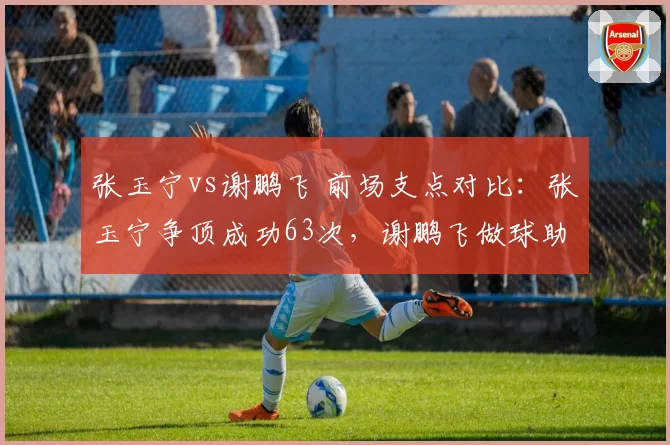 张玉宁vs谢鹏飞 前场支点对比：张玉宁争顶成功63次，谢鹏飞做球助攻5次