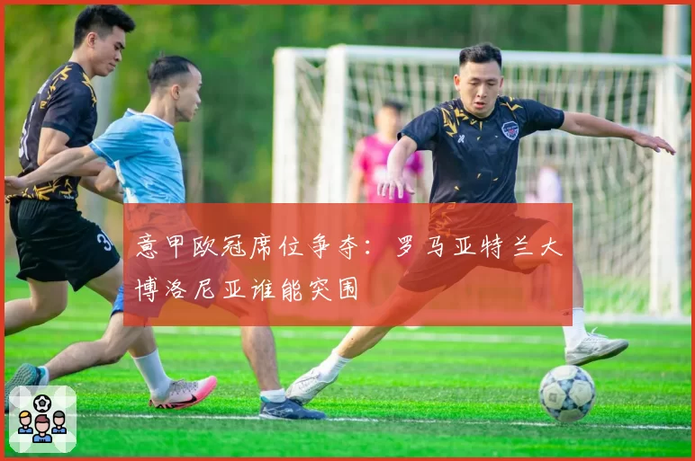 意甲欧冠席位争夺：罗马亚特兰大博洛尼亚谁能突围