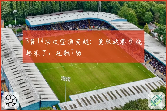 B费14助攻登顶英超:曼联这赛季烧起来了,还剩7场