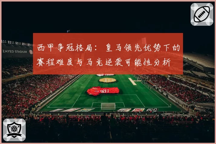 西甲争冠格局：皇马领先优势下的赛程难度与马竞逆袭可能性分析