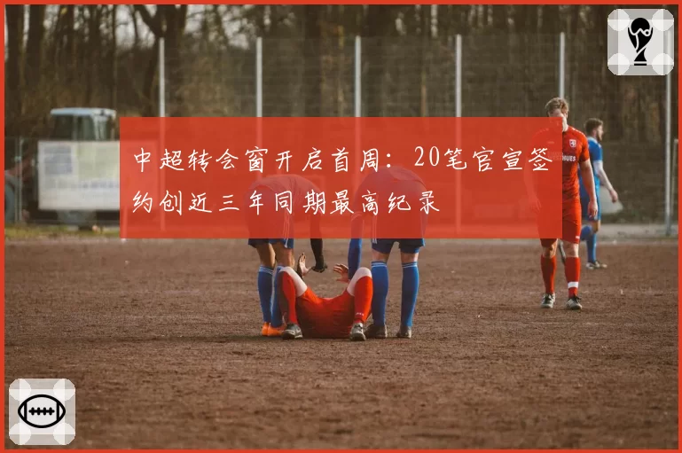 中超转会窗开启首周:20笔官宣签约创近三年同期最高纪录