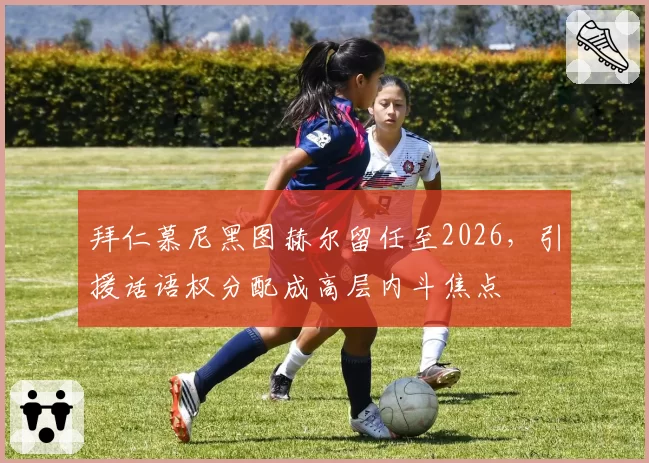 拜仁慕尼黑图赫尔留任至2026，引援话语权分配成高层内斗焦点