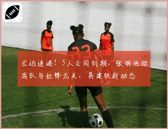 宏远速递！5人合同到期，张明池称离队与杜锋无关，易建联新动态