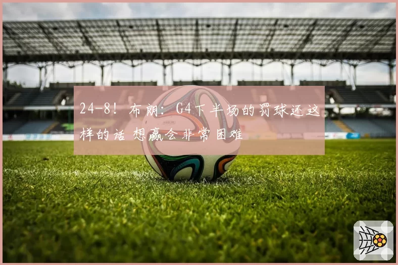 24-8!布朗:G4下半场的罚球还这样的话 想赢会非常困难