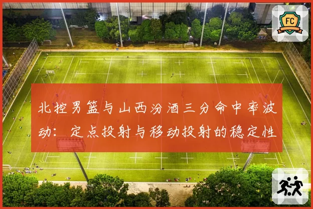 北控男篮与山西汾酒三分命中率波动：定点投射与移动投射的稳定性