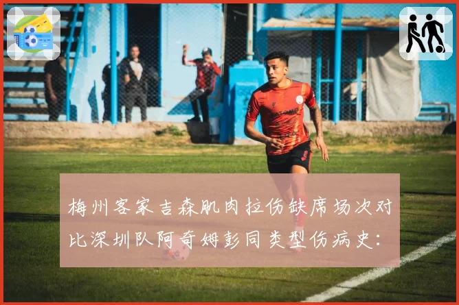 梅州客家吉森肌肉拉伤缺席场次对比深圳队阿奇姆彭同类型伤病史:快马型外援伤病模式