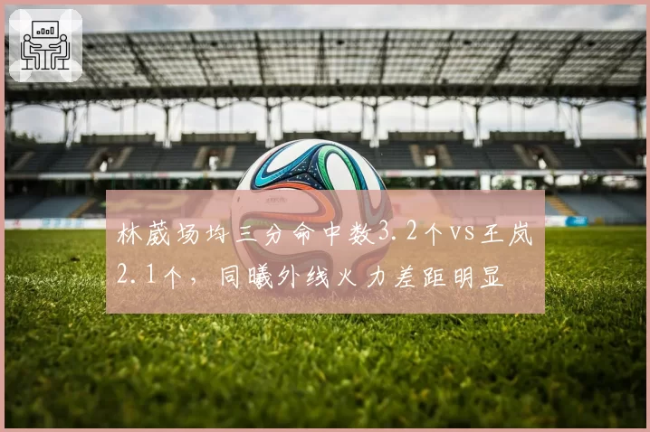 林葳场均三分命中数3.2个vs王岚嵚2.1个,同曦外线火力差距明显
