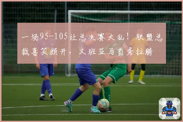 一场95-105让总决赛大乱！联盟总裁喜笑颜开，文班亚马首秀拉胯