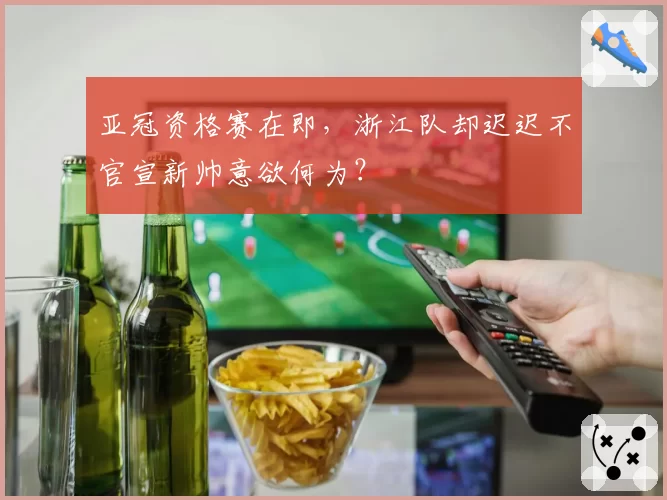 亚冠资格赛在即，浙江队却迟迟不官宣新帅意欲何为？