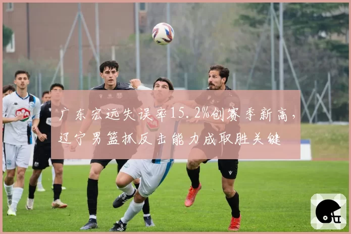 广东宏远失误率15.2%创赛季新高，辽宁男篮抓反击能力成取胜关键