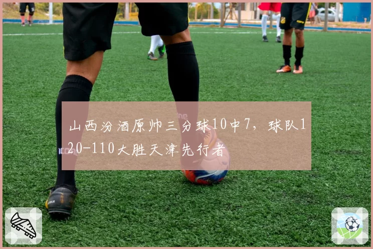 山西汾酒原帅三分球10中7，球队120-110大胜天津先行者