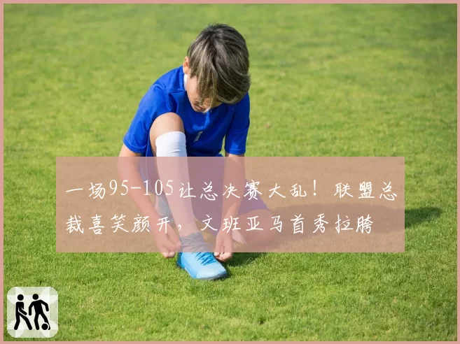 一场95-105让总决赛大乱!联盟总裁喜笑颜开,文班亚马首秀拉胯