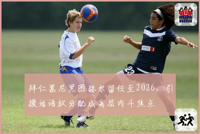 拜仁慕尼黑图赫尔留任至2026，引援话语权分配成高层内斗焦点