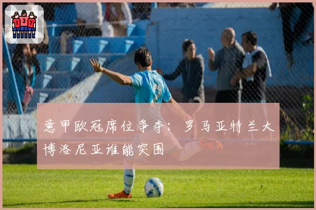 意甲欧冠席位争夺：罗马亚特兰大博洛尼亚谁能突围