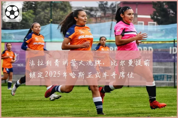 法拉利青训营大洗牌，比尔曼提前锁定2025年哈斯正式车手席位
