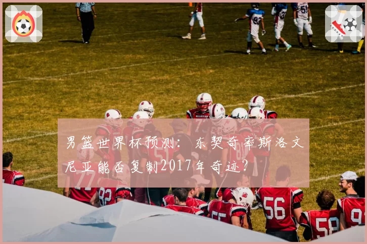 男篮世界杯预测：东契奇率斯洛文尼亚能否复制2017年奇迹？