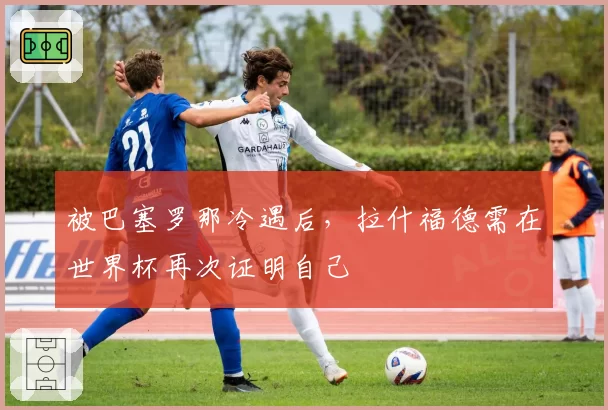 被巴塞罗那冷遇后，拉什福德需在世界杯再次证明自己