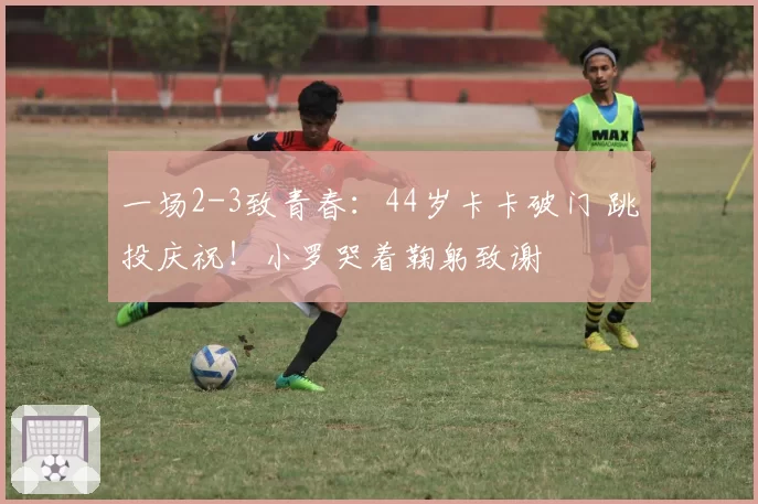 一场2-3致青春：44岁卡卡破门 跳投庆祝！小罗哭着鞠躬致谢