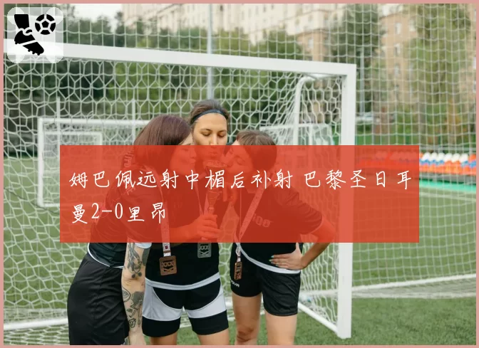 姆巴佩远射中楣后补射 巴黎圣日耳曼2-0里昂