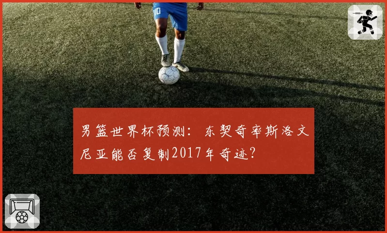 男篮世界杯预测：东契奇率斯洛文尼亚能否复制2017年奇迹？