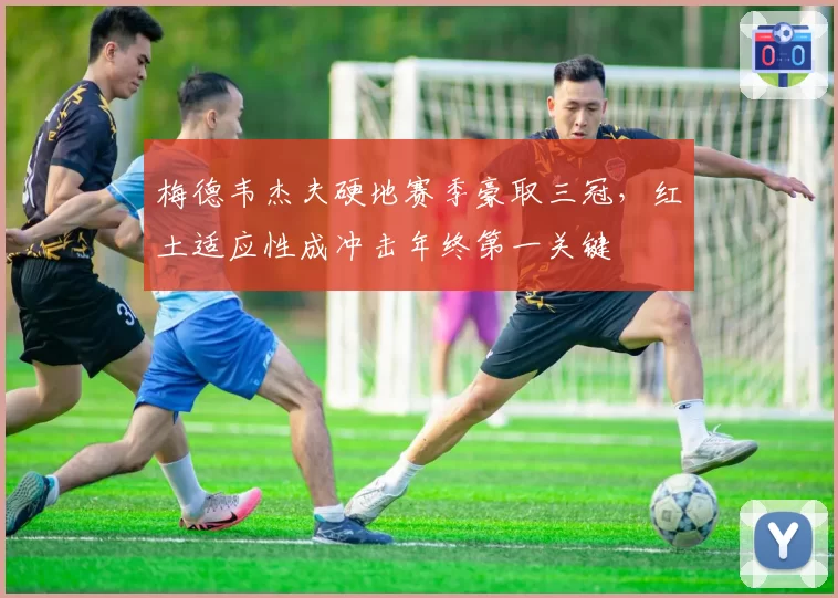 梅德韦杰夫硬地赛季豪取三冠，红土适应性成冲击年终第一关键