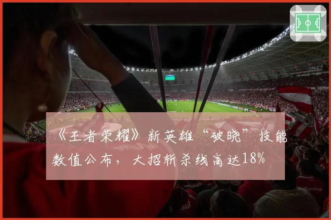 《王者荣耀》新英雄“破晓”技能数值公布,大招斩杀线高达18%