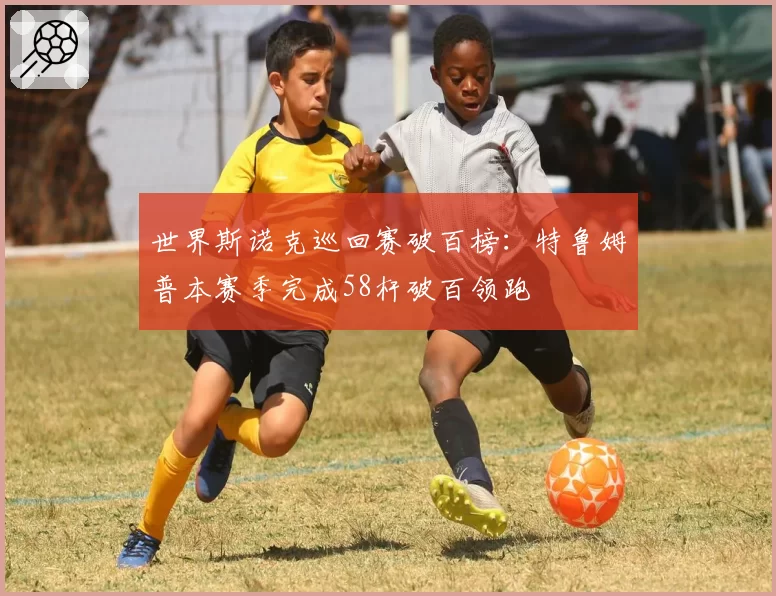 世界斯诺克巡回赛破百榜:特鲁姆普本赛季完成58杆破百领跑