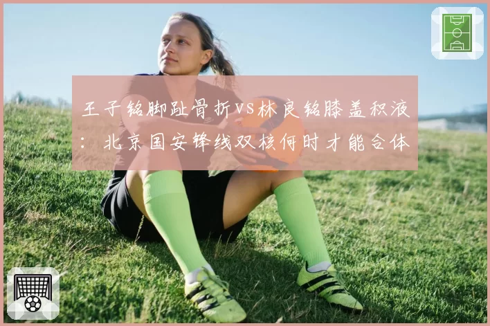 王子铭脚趾骨折vs林良铭膝盖积液：北京国安锋线双核何时才能合体？