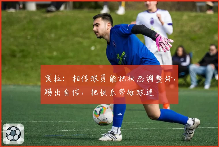 莫拉：相信球员能把状态调整好，踢出自信，把快乐带给球迷