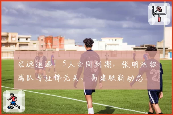 宏远速递！5人合同到期，张明池称离队与杜锋无关，易建联新动态
