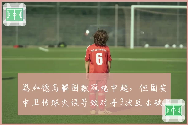 恩加德乌解围数冠绝中超,但国安中卫传球失误导致对手3次反击破门