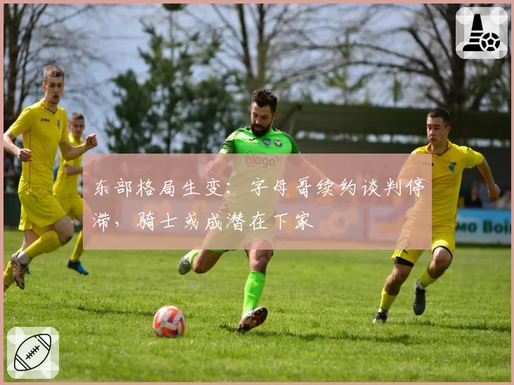东部格局生变:字母哥续约谈判停滞,骑士或成潜在下家