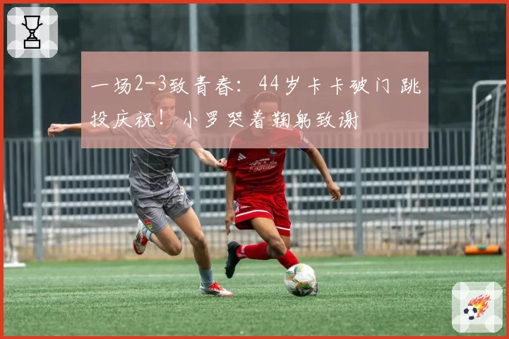 一场2-3致青春：44岁卡卡破门 跳投庆祝！小罗哭着鞠躬致谢